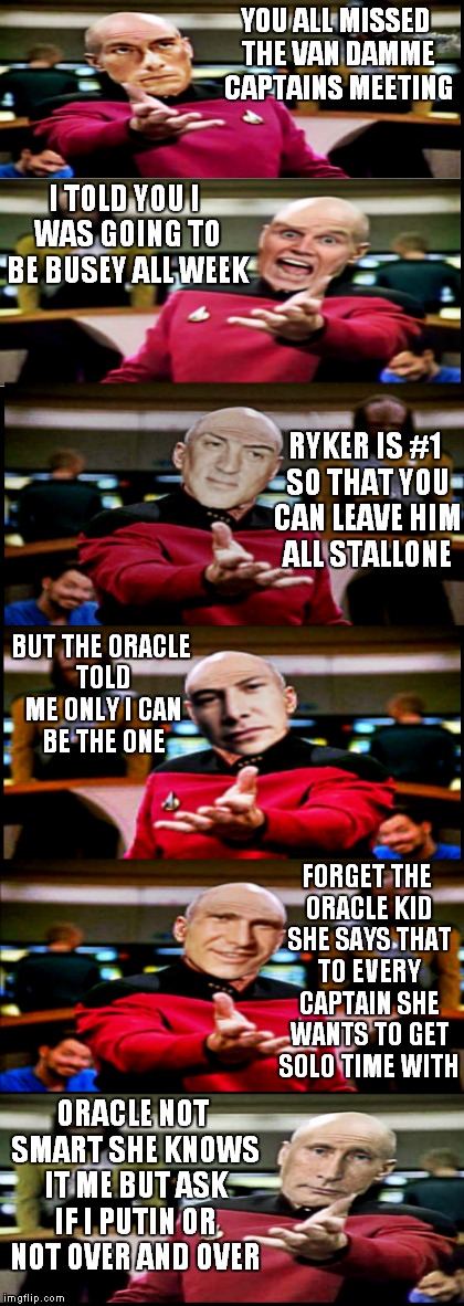 Captains log.... | YOU ALL MISSED THE VAN DAMME CAPTAINS MEETING; I TOLD YOU I WAS GOING TO BE BUSEY ALL WEEK; RYKER IS #1 SO THAT YOU CAN LEAVE HIM ALL STALLONE; BUT THE ORACLE TOLD ME ONLY I CAN BE THE ONE; FORGET THE ORACLE KID SHE SAYS THAT TO EVERY CAPTAIN SHE WANTS TO GET SOLO TIME WITH; ORACLE NOT SMART SHE KNOWS IT ME BUT ASK IF I PUTIN OR NOT OVER AND OVER | image tagged in picard wtf,memestrocity | made w/ Imgflip meme maker