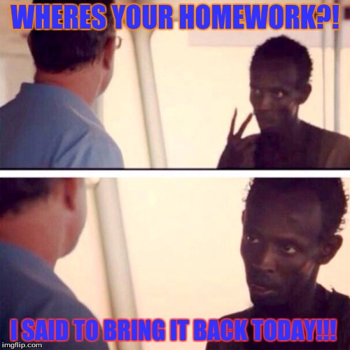 Captain Phillips - I'm The Captain Now Meme | WHERES YOUR HOMEWORK?! I SAID TO BRING IT BACK TODAY!!! | image tagged in memes,captain phillips - i'm the captain now | made w/ Imgflip meme maker