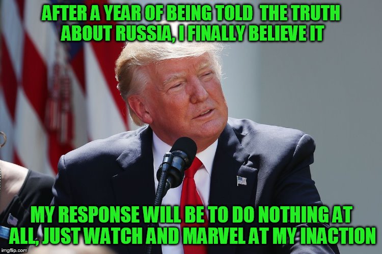 AFTER A YEAR OF BEING TOLD  THE TRUTH ABOUT RUSSIA, I FINALLY BELIEVE IT; MY RESPONSE WILL BE TO DO NOTHING AT ALL, JUST WATCH AND MARVEL AT MY INACTION | made w/ Imgflip meme maker