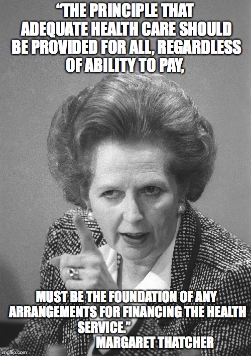 Thatcher on Health Care | “THE PRINCIPLE THAT ADEQUATE HEALTH CARE SHOULD BE PROVIDED FOR ALL, REGARDLESS OF ABILITY TO PAY, MUST BE THE FOUNDATION OF ANY ARRANGEMENTS FOR FINANCING THE HEALTH SERVICE.”                                          MARGARET THATCHER | image tagged in maggie thatcher,health care | made w/ Imgflip meme maker