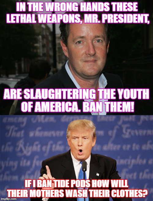 Excellent question. | IN THE WRONG HANDS THESE LETHAL WEAPONS, MR. PRESIDENT, ARE SLAUGHTERING THE YOUTH OF AMERICA. BAN THEM! IF I BAN TIDE PODS HOW WILL THEIR MOTHERS WASH THEIR CLOTHES? | image tagged in donald trump,gun control,tide pods | made w/ Imgflip meme maker