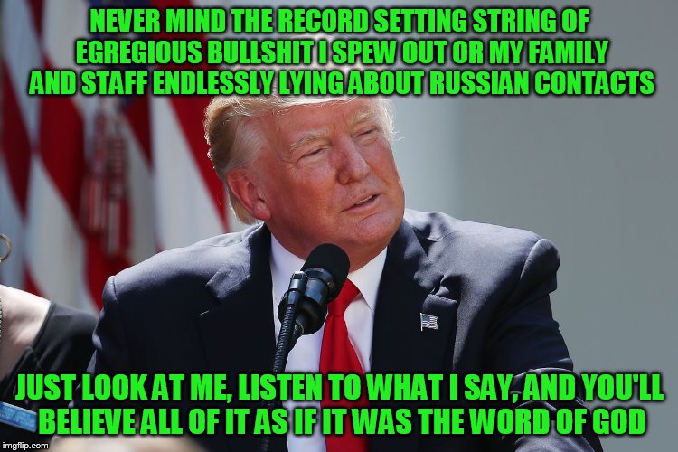 NEVER MIND THE RECORD SETTING STRING OF EGREGIOUS BULLSHIT I SPEW OUT OR MY FAMILY AND STAFF ENDLESSLY LYING ABOUT RUSSIAN CONTACTS; JUST LOOK AT ME, LISTEN TO WHAT I SAY, AND YOU'LL BELIEVE ALL OF IT AS IF IT WAS THE WORD OF GOD | made w/ Imgflip meme maker