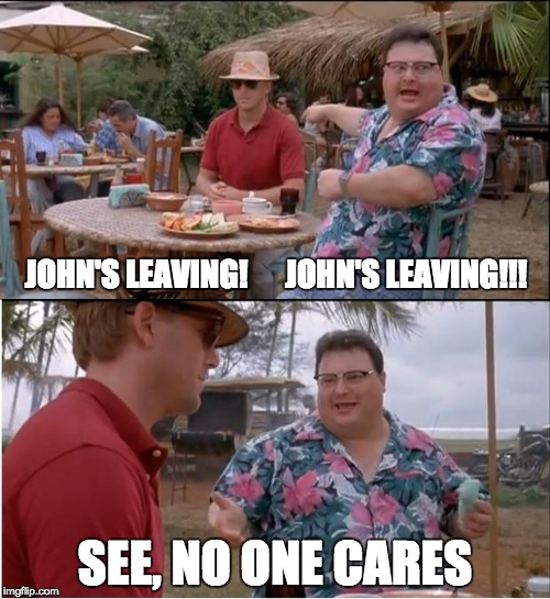 See Nobody Cares | JOHN'S LEAVING! 




JOHN'S LEAVING!!! SEE, NO ONE CARES | image tagged in memes,see nobody cares | made w/ Imgflip meme maker