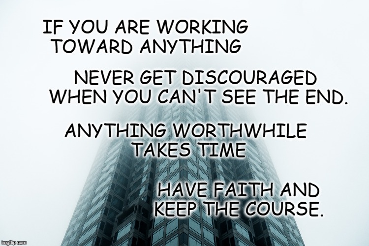 Keep the Course | IF YOU ARE WORKING TOWARD ANYTHING; NEVER GET DISCOURAGED WHEN YOU CAN'T SEE THE END. ANYTHING WORTHWHILE TAKES TIME; HAVE FAITH AND KEEP THE COURSE. | image tagged in life,goals,motivation,inspirational quote,focus,never stop | made w/ Imgflip meme maker