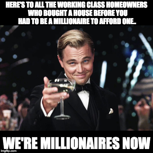 Leonardo DiCaprio Toast | HERE'S TO ALL THE WORKING CLASS HOMEOWNERS  WHO BOUGHT A HOUSE BEFORE YOU HAD TO BE A MILLIONAIRE TO AFFORD ONE.. WE'RE MILLIONAIRES NOW | image tagged in leonardo dicaprio toast | made w/ Imgflip meme maker