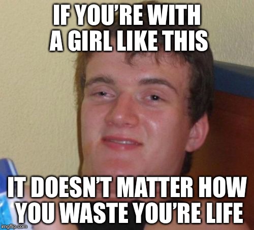10 Guy Meme | IF YOU’RE WITH A GIRL LIKE THIS IT DOESN’T MATTER HOW YOU WASTE YOU’RE LIFE | image tagged in memes,10 guy | made w/ Imgflip meme maker