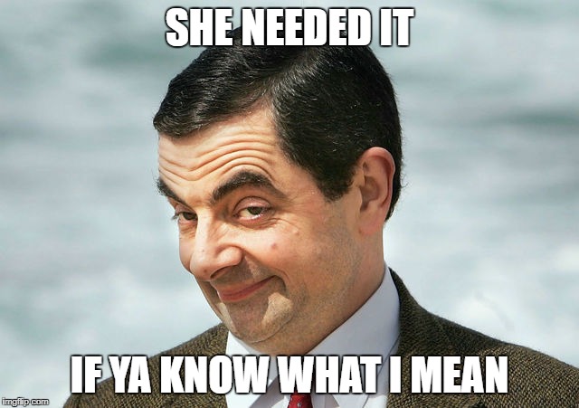 bean | SHE NEEDED IT IF YA KNOW WHAT I MEAN | image tagged in bean | made w/ Imgflip meme maker