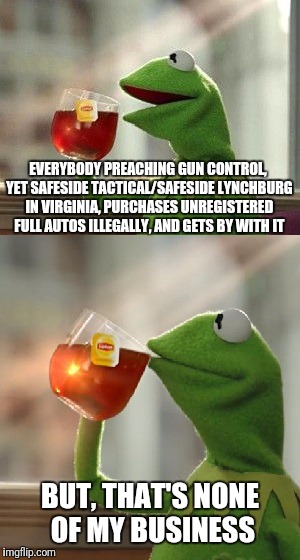 Gun Control Starts With Legit FFL Dealers | EVERYBODY PREACHING GUN CONTROL, YET SAFESIDE TACTICAL/SAFESIDE LYNCHBURG IN VIRGINIA, PURCHASES UNREGISTERED FULL AUTOS ILLEGALLY, AND GETS BY WITH IT; BUT, THAT'S NONE OF MY BUSINESS | image tagged in gun control,oh wait that's none of my business | made w/ Imgflip meme maker