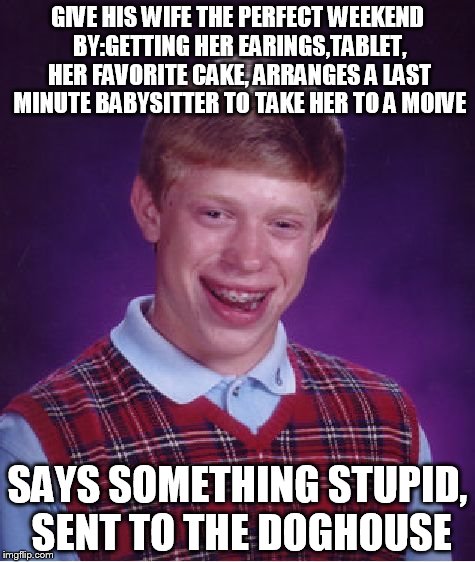 Bad Luck Brian | GIVE HIS WIFE THE PERFECT WEEKEND BY:GETTING HER EARINGS,TABLET, HER FAVORITE CAKE, ARRANGES A LAST MINUTE BABYSITTER TO TAKE HER TO A MOIVE; SAYS SOMETHING STUPID, SENT TO THE DOGHOUSE | image tagged in memes,bad luck brian,wife | made w/ Imgflip meme maker