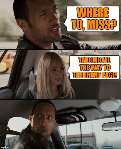 To the front page, driver! | WHERE TO, MISS? TAKE ME ALL THE WAY TO THE FRONT PAGE! | image tagged in memes,the rock driving | made w/ Imgflip meme maker