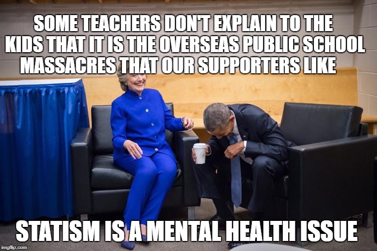 Hillary Obama Laugh | SOME TEACHERS DON'T EXPLAIN TO THE KIDS THAT IT IS THE OVERSEAS PUBLIC SCHOOL MASSACRES THAT OUR SUPPORTERS LIKE; STATISM IS A MENTAL HEALTH ISSUE | image tagged in hillary obama laugh | made w/ Imgflip meme maker