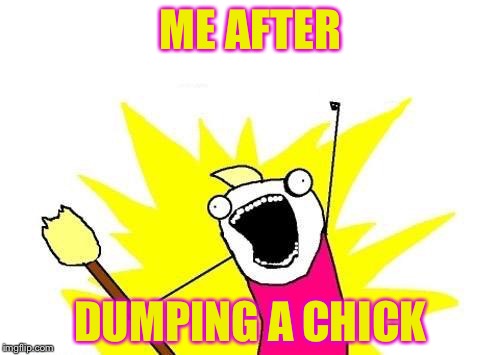 X All The Y Meme | ME AFTER DUMPING A CHICK | image tagged in memes,x all the y | made w/ Imgflip meme maker