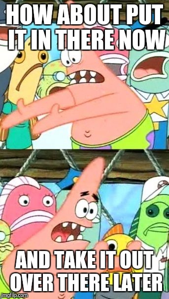 Put It Somewhere Else Patrick Meme | HOW ABOUT PUT IT IN THERE NOW AND TAKE IT OUT OVER THERE LATER | image tagged in memes,put it somewhere else patrick | made w/ Imgflip meme maker