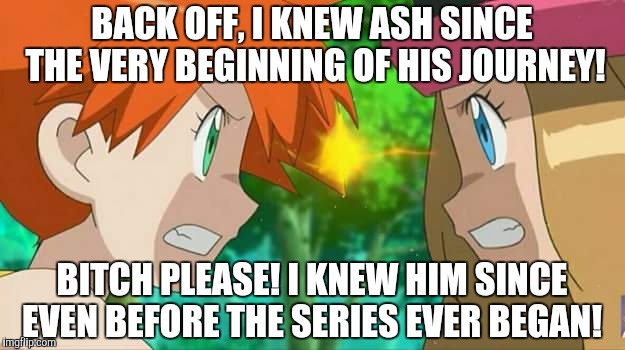 Misty vs Serena, The Fight for Ash's Love!  | BACK OFF, I KNEW ASH SINCE THE VERY BEGINNING OF HIS JOURNEY! BITCH PLEASE! I KNEW HIM SINCE EVEN BEFORE THE SERIES EVER BEGAN! | image tagged in pokemon | made w/ Imgflip meme maker