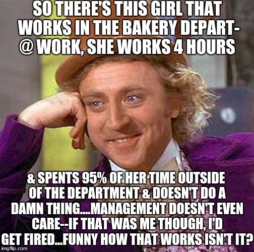 Life @ my job... | SO THERE'S THIS GIRL THAT WORKS IN THE BAKERY DEPART- @ WORK, SHE WORKS 4 HOURS; & SPENTS 95% OF HER TIME OUTSIDE OF THE DEPARTMENT & DOESN'T DO A DAMN THING....MANAGEMENT DOESN'T EVEN CARE--IF THAT WAS ME THOUGH, I'D GET FIRED...FUNNY HOW THAT WORKS ISN'T IT? | image tagged in memes,creepy condescending wonka,that would be great,feminism,lazy | made w/ Imgflip meme maker