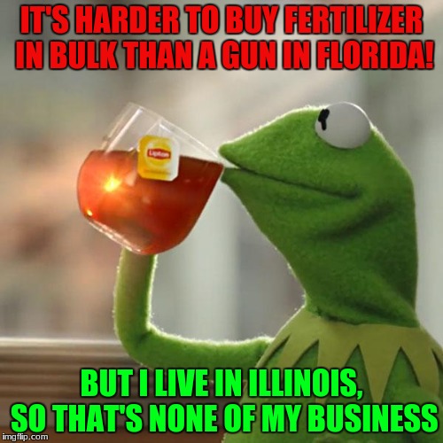 But That's None Of My Business Meme | IT'S HARDER TO BUY FERTILIZER IN BULK THAN A GUN IN FLORIDA! BUT I LIVE IN ILLINOIS, SO THAT'S NONE OF MY BUSINESS | image tagged in memes,but thats none of my business,kermit the frog | made w/ Imgflip meme maker