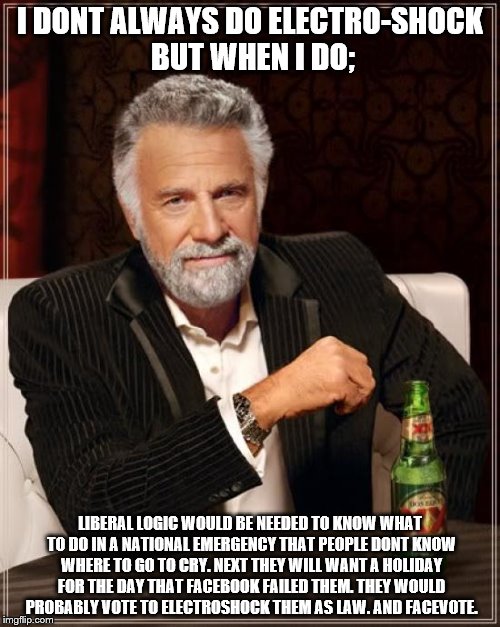 The Most Interesting Man In The World Meme | I DONT ALWAYS DO ELECTRO-SHOCK BUT WHEN I DO;; LIBERAL LOGIC WOULD BE NEEDED TO KNOW WHAT TO DO IN A NATIONAL EMERGENCY THAT PEOPLE DONT KNOW WHERE TO GO TO CRY. NEXT THEY WILL WANT A HOLIDAY FOR THE DAY THAT FACEBOOK FAILED THEM. THEY WOULD PROBABLY VOTE TO ELECTROSHOCK THEM AS LAW. AND FACEVOTE. | image tagged in memes,the most interesting man in the world | made w/ Imgflip meme maker