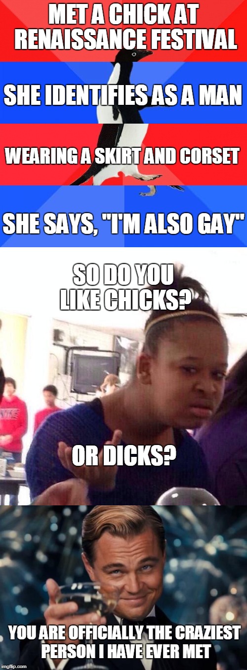 The Ridiculousness Must Stop | MET A CHICK AT RENAISSANCE FESTIVAL; SHE IDENTIFIES AS A MAN; WEARING A SKIRT AND CORSET; SHE SAYS, "I'M ALSO GAY"; SO DO YOU LIKE CHICKS? OR DICKS? YOU ARE OFFICIALLY THE CRAZIEST PERSON I HAVE EVER MET | image tagged in genderfluidity,socially awkward awesome penguin,crazy pills,memes | made w/ Imgflip meme maker