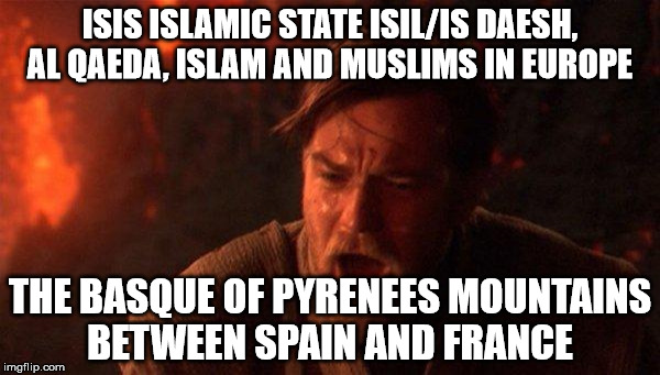 You Were The Chosen One (Star Wars) Meme | ISIS ISLAMIC STATE ISIL/IS DAESH, AL QAEDA, ISLAM AND MUSLIMS IN EUROPE; THE BASQUE OF PYRENEES MOUNTAINS BETWEEN SPAIN AND FRANCE | image tagged in memes,you were the chosen one star wars | made w/ Imgflip meme maker