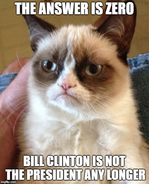 Grumpy Cat Meme | THE ANSWER IS ZERO BILL CLINTON IS NOT THE PRESIDENT ANY LONGER | image tagged in memes,grumpy cat | made w/ Imgflip meme maker