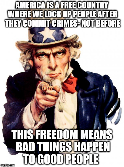 Uncle Sam Meme | AMERICA IS A FREE COUNTRY WHERE WE LOCK UP PEOPLE AFTER THEY COMMIT CRIMES- NOT BEFORE; THIS FREEDOM MEANS BAD THINGS HAPPEN TO GOOD PEOPLE | image tagged in memes,uncle sam | made w/ Imgflip meme maker