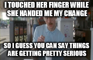 So I Guess You Can Say Things Are Getting Pretty Serious Meme | I TOUCHED HER FINGER WHILE SHE HANDED ME MY CHANGE; SO I GUESS YOU CAN SAY THINGS ARE GETTING PRETTY SERIOUS | image tagged in memes,so i guess you can say things are getting pretty serious | made w/ Imgflip meme maker