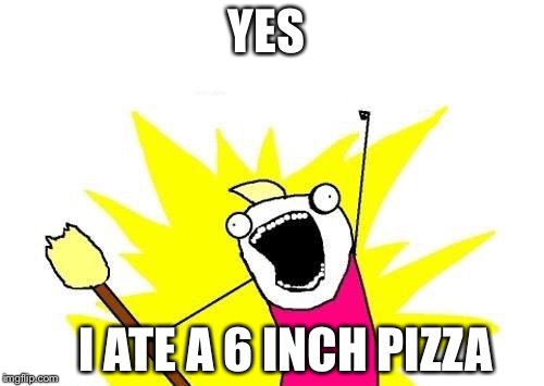 X All The Y | YES; I ATE A 6 INCH PIZZA | image tagged in memes,x all the y | made w/ Imgflip meme maker