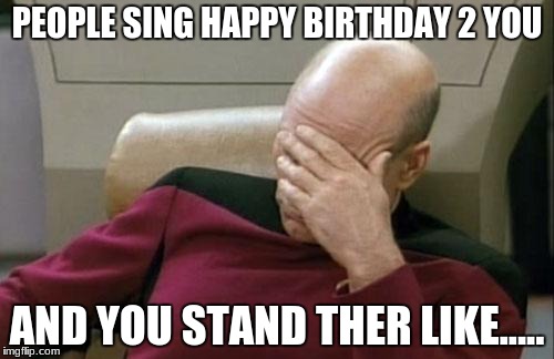 Captain Picard Facepalm Meme | PEOPLE SING HAPPY BIRTHDAY 2 YOU; AND YOU STAND THER LIKE..... | image tagged in memes,captain picard facepalm | made w/ Imgflip meme maker