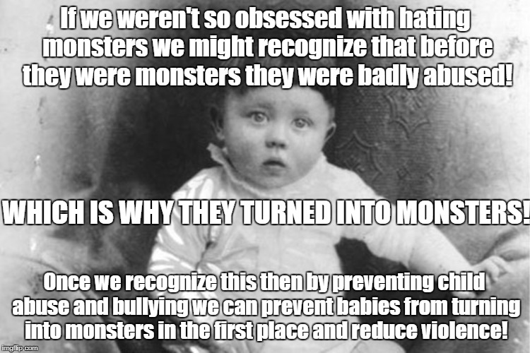 Protecting kids prevents atrocities for adults | If we weren't so obsessed with hating monsters we might recognize that before they were monsters they were badly abused! WHICH IS WHY THEY TURNED INTO MONSTERS! Once we recognize this then by preventing child abuse and bullying we can prevent babies from turning into monsters in the first place and reduce violence! | image tagged in child abuse,corporal punishment,antiwar,domestic violence,violence prevention | made w/ Imgflip meme maker