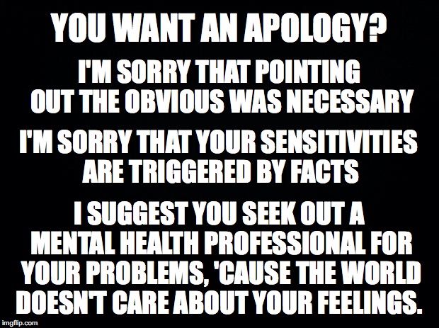 No Apology Necessary | YOU WANT AN APOLOGY? I'M SORRY THAT POINTING OUT THE OBVIOUS WAS NECESSARY; I'M SORRY THAT YOUR SENSITIVITIES ARE TRIGGERED BY FACTS; I SUGGEST YOU SEEK OUT A MENTAL HEALTH PROFESSIONAL FOR YOUR PROBLEMS, 'CAUSE THE WORLD DOESN'T CARE ABOUT YOUR FEELINGS. | image tagged in black,apology,facts | made w/ Imgflip meme maker