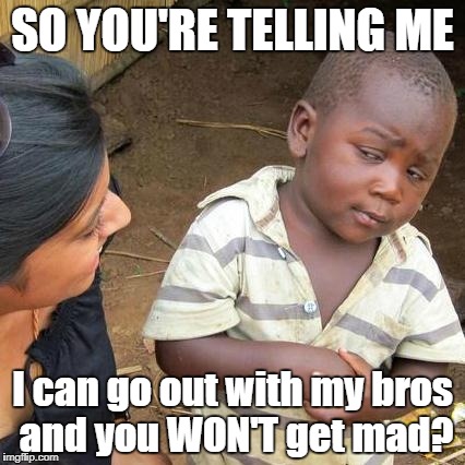 Third World Skeptical Kid Meme | SO YOU'RE TELLING ME; I can go out with my bros and you WON'T get mad? | image tagged in memes,third world skeptical kid | made w/ Imgflip meme maker