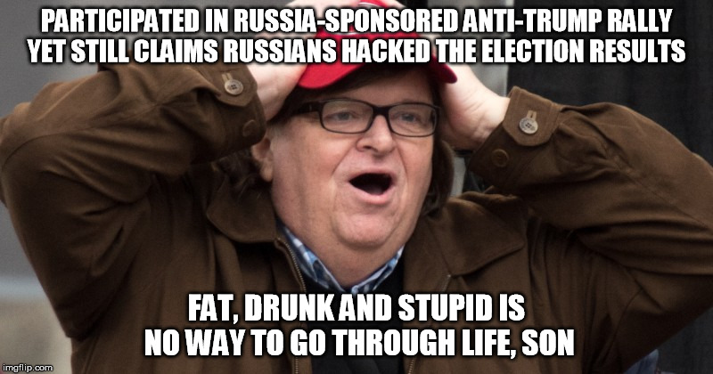 Michael Moore Tool | PARTICIPATED IN RUSSIA-SPONSORED ANTI-TRUMP RALLY YET STILL CLAIMS RUSSIANS HACKED THE ELECTION RESULTS; FAT, DRUNK AND STUPID IS NO WAY TO GO THROUGH LIFE, SON | image tagged in michael moore tool | made w/ Imgflip meme maker