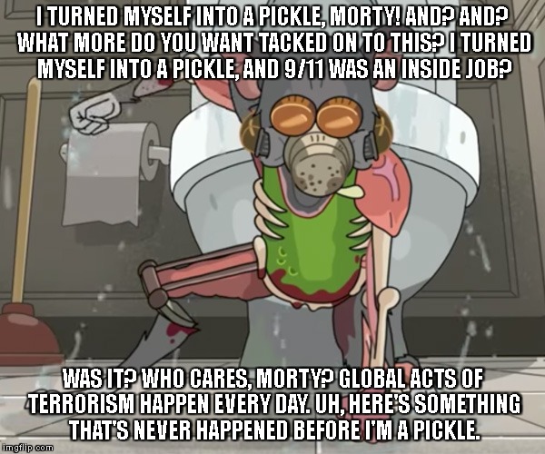 Pickle Rick | I TURNED MYSELF INTO A PICKLE, MORTY! AND? AND? WHAT MORE DO YOU WANT TACKED ON TO THIS? I TURNED MYSELF INTO A PICKLE, AND 9/11 WAS AN INSIDE JOB? WAS IT? WHO CARES, MORTY? GLOBAL ACTS OF TERRORISM HAPPEN EVERY DAY.
UH, HERE'S SOMETHING THAT'S NEVER HAPPENED BEFORE I'M A PICKLE. | image tagged in pickle rick | made w/ Imgflip meme maker