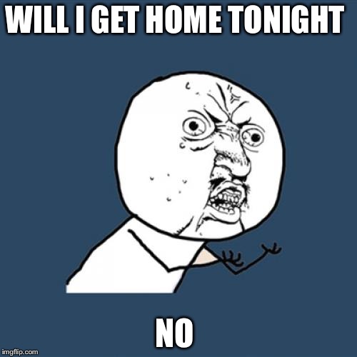 Y U No Meme | WILL I GET HOME TONIGHT; NO | image tagged in memes,y u no | made w/ Imgflip meme maker