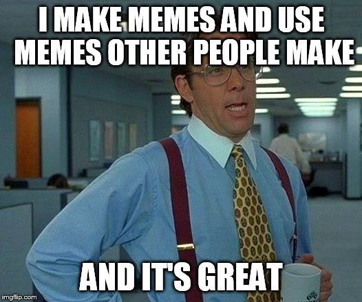 That Would Be Great Meme | I MAKE MEMES AND USE MEMES OTHER PEOPLE MAKE AND IT'S GREAT | image tagged in memes,that would be great | made w/ Imgflip meme maker