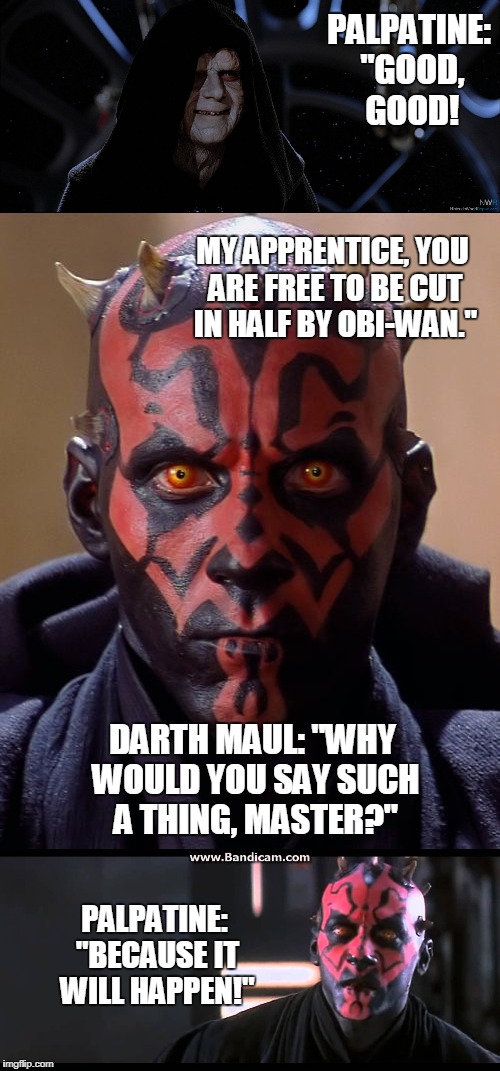 Conversation between maul and sidious | PALPATINE: "GOOD, GOOD! MY APPRENTICE, YOU ARE FREE TO BE CUT IN HALF BY OBI-WAN."; DARTH MAUL: "WHY WOULD YOU SAY SUCH A THING, MASTER?"; PALPATINE: "BECAUSE IT WILL HAPPEN!" | image tagged in star wars meme | made w/ Imgflip meme maker