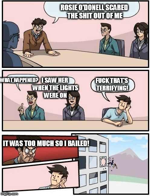 Boardroom Meeting Suggestion Meme | ROSIE O'DONELL SCARED THE SHIT OUT OF ME WHAT HAPPENED? I SAW HER WHEN THE LIGHTS WERE ON F**K THAT'S TERRIFYING! IT WAS TOO MUCH SO I BAILE | image tagged in memes,boardroom meeting suggestion | made w/ Imgflip meme maker