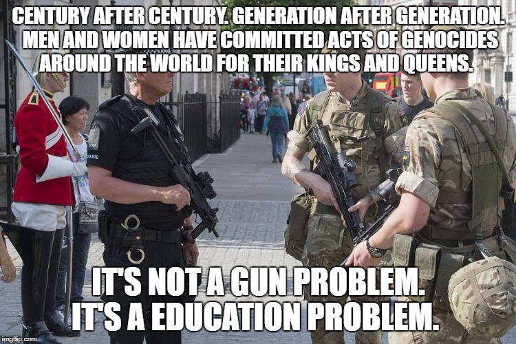 London England uk military martial terror alert | CENTURY AFTER CENTURY. GENERATION AFTER GENERATION. MEN AND WOMEN HAVE COMMITTED ACTS OF GENOCIDES AROUND THE WORLD FOR THEIR KINGS AND QUEENS. IT'S NOT A GUN PROBLEM. IT'S A EDUCATION PROBLEM. | image tagged in london england uk military martial terror alert | made w/ Imgflip meme maker