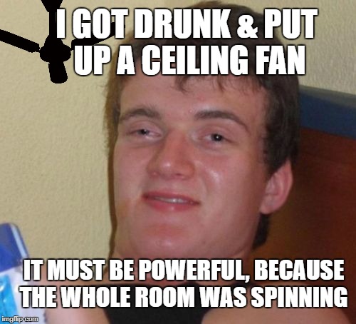 10 Guy  | I GOT DRUNK & PUT UP A CEILING FAN; IT MUST BE POWERFUL, BECAUSE THE WHOLE ROOM WAS SPINNING | image tagged in memes,10 guy,home improvement | made w/ Imgflip meme maker