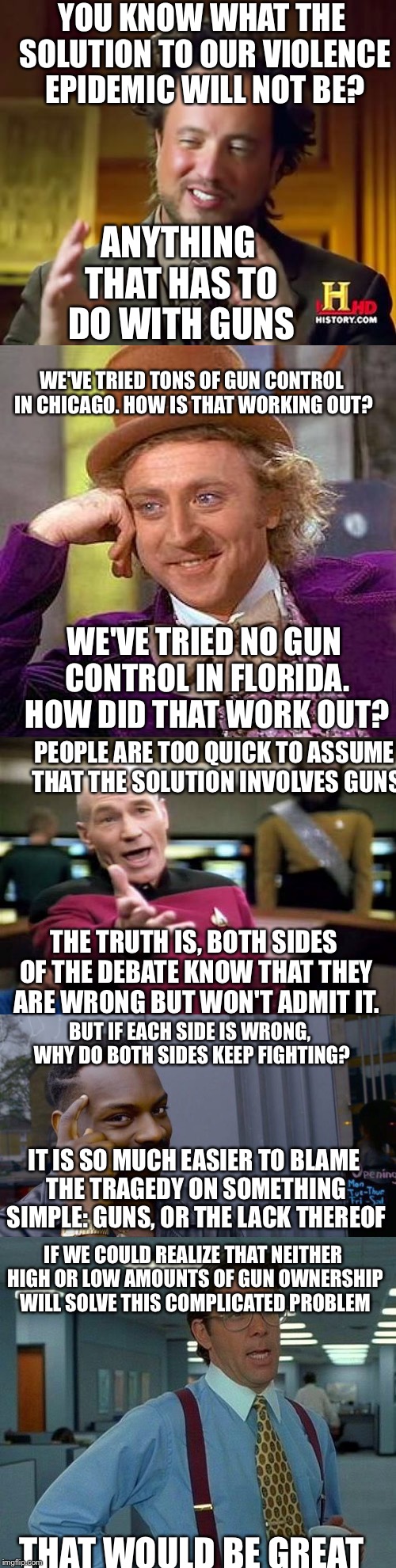 A shower epiphany(an amazing thought I had in the shower) | ANYTHING THAT HAS TO DO WITH GUNS; YOU KNOW WHAT THE SOLUTION TO OUR VIOLENCE EPIDEMIC WILL NOT BE? WE'VE TRIED TONS OF GUN CONTROL IN CHICAGO. HOW IS THAT WORKING OUT? WE'VE TRIED NO GUN CONTROL IN FLORIDA. HOW DID THAT WORK OUT? PEOPLE ARE TOO QUICK TO ASSUME THAT THE SOLUTION INVOLVES GUNS; THE TRUTH IS, BOTH SIDES OF THE DEBATE KNOW THAT THEY ARE WRONG BUT WON'T ADMIT IT. BUT IF EACH SIDE IS WRONG, WHY DO BOTH SIDES KEEP FIGHTING? IT IS SO MUCH EASIER TO BLAME THE TRAGEDY ON SOMETHING SIMPLE: GUNS, OR THE LACK THEREOF; IF WE COULD REALIZE THAT NEITHER HIGH OR LOW AMOUNTS OF GUN OWNERSHIP WILL SOLVE THIS COMPLICATED PROBLEM; THAT WOULD BE GREAT | image tagged in memes,funny,guns,gun control,ancient aliens,creepy condescending wonka | made w/ Imgflip meme maker