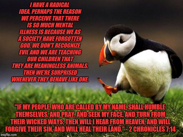 Unpopular Opinion Puffin Meme | I HAVE A RADICAL IDEA. PERHAPS THE REASON WE PERCEIVE THAT THERE IS SO MUCH MENTAL ILLNESS IS BECAUSE WE AS A SOCIETY HAVE FORGOTTEN GOD. WE DON'T RECOGNIZE EVIL AND WE ARE TEACHING OUR CHILDREN THAT THEY ARE MEANINGLESS ANIMALS, THEN WE'RE SURPRISED WHENEVER THEY BEHAVE LIKE ONE. "IF MY PEOPLE, WHO ARE CALLED BY MY NAME, SHALL HUMBLE THEMSELVES, AND PRAY, AND SEEK MY FACE, AND TURN FROM THEIR WICKED WAYS; THEN WILL I HEAR FROM HEAVEN, AND WILL FORGIVE THEIR SIN, AND WILL HEAL THEIR LAND." - 2 CHRONICLES 7:14 | image tagged in memes,unpopular opinion puffin | made w/ Imgflip meme maker
