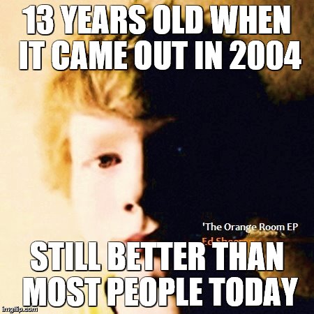 Ed Sheeran Orange Room logic | 13 YEARS OLD WHEN IT CAME OUT IN 2004; STILL BETTER THAN MOST PEOPLE TODAY | image tagged in ed sheeran | made w/ Imgflip meme maker