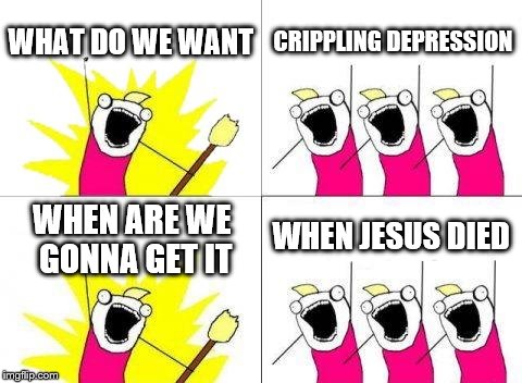 What Do We Want | WHAT DO WE WANT; CRIPPLING DEPRESSION; WHEN JESUS DIED; WHEN ARE WE GONNA GET IT | image tagged in memes,what do we want | made w/ Imgflip meme maker