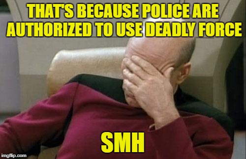 THAT'S BECAUSE POLICE ARE AUTHORIZED TO USE DEADLY FORCE SMH | image tagged in memes,captain picard facepalm | made w/ Imgflip meme maker
