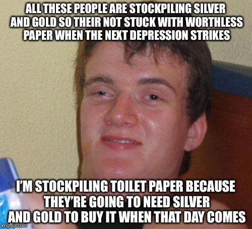 10 Guy Meme | ALL THESE PEOPLE ARE STOCKPILING SILVER AND GOLD SO THEIR NOT STUCK WITH WORTHLESS PAPER WHEN THE NEXT DEPRESSION STRIKES; I’M STOCKPILING TOILET PAPER BECAUSE THEY’RE GOING TO NEED SILVER AND GOLD TO BUY IT WHEN THAT DAY COMES | image tagged in memes,10 guy | made w/ Imgflip meme maker