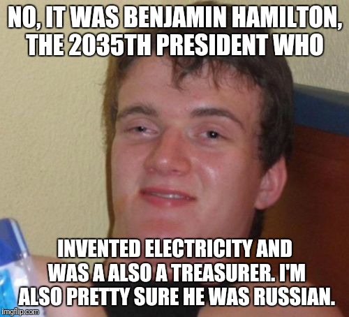 10 Guy Meme | NO, IT WAS BENJAMIN HAMILTON, THE 2035TH PRESIDENT WHO INVENTED ELECTRICITY AND WAS A ALSO A TREASURER. I'M ALSO PRETTY SURE HE WAS RUSSIAN. | image tagged in memes,10 guy | made w/ Imgflip meme maker