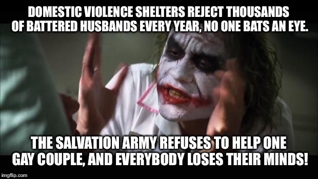 And everybody loses their minds Meme | DOMESTIC VIOLENCE SHELTERS REJECT THOUSANDS OF BATTERED HUSBANDS EVERY YEAR, NO ONE BATS AN EYE. THE SALVATION ARMY REFUSES TO HELP ONE GAY COUPLE, AND EVERYBODY LOSES THEIR MINDS! | image tagged in memes,and everybody loses their minds | made w/ Imgflip meme maker