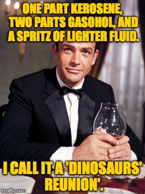 When you're feeling ultra-nostalgic and a vodka martini just won't do the trick. | ONE PART KEROSENE, TWO PARTS GASOHOL, AND A SPRITZ OF LIGHTER FLUID. I CALL IT A 'DINOSAURS' REUNION'. | image tagged in james bond,memes | made w/ Imgflip meme maker