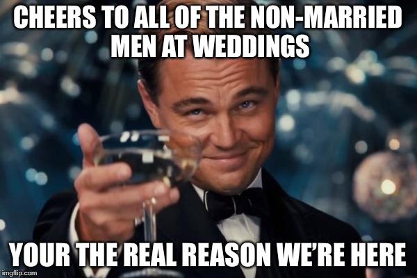 Leonardo Dicaprio Cheers Meme | CHEERS TO ALL OF THE NON-MARRIED MEN AT WEDDINGS; YOUR THE REAL REASON WE’RE HERE | image tagged in memes,leonardo dicaprio cheers | made w/ Imgflip meme maker