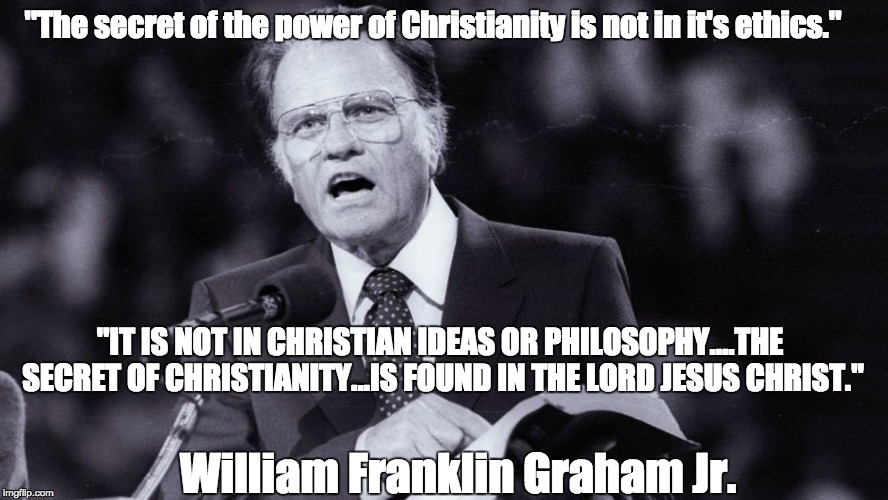 William Franklin Graham Jr. | "The secret of the power of Christianity is not in it's ethics."; "IT IS NOT IN CHRISTIAN IDEAS OR PHILOSOPHY....THE SECRET OF CHRISTIANITY...IS FOUND IN THE LORD JESUS CHRIST."; William Franklin Graham Jr. | image tagged in billy graham evangelical | made w/ Imgflip meme maker